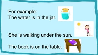 For example:
The water is in the jar.
She is walking under the sun.
The book is on the table.
 