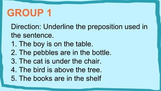 GROUP 1
Direction: Underline the preposition used in
the sentence.
1. The boy is on the table.
2. The pebbles are in the bottle.
3. The cat is under the chair.
4. The bird is above the tree.
5. The books are in the shelf
 