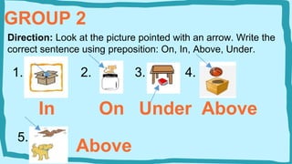 GROUP 2
Direction: Look at the picture pointed with an arrow. Write the
correct sentence using preposition: On, In, Above, Under.
1. 2. 3. 4.
In On Under Above
5.
Above
 