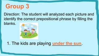 Group 3
Direction: The student will analyzed each picture and
identify the correct prepositional phrase by filling the
blanks.
1. The kids are playing ____________.
under the sun
 