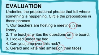 EVALUATION
Underline the prepositional phrase that tell where
something is happening. Circle the prepositions in
these phrases.
1. Our teachers are hosting a meeting in the
library.
2. The teacher writes the questions on the board.
3. I looked under my bed.
4. Can you jump over this rock?
5. Gerald and kate had smiles on their faces.
 