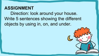 ASSIGNMENT
Direction: look around your house.
Write 5 sentences showing the different
objects by using in, on, and under.
 