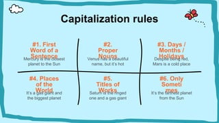 Capitalization rules
#2.
Proper
Nouns
#1. First
Word of a
Sentence
#3. Days /
Months /
Holidays
Venus has a beautiful
name, but it’s hot
Mercury is the closest
planet to the Sun
Despite being red,
Mars is a cold place
#4. Places
of the
World
It’s a gas giant and
the biggest planet
#6. Only
Someti
mes
It’s the farthest planet
from the Sun
#5.
Titles of
Works
Saturn is the ringed
one and a gas giant
 
