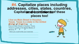 #4. Capitalize places including
addresses, cities, states, countries,
and continents
I live on Main Street in Houston,
Texas. Texas is a state in the United
States of America
I live on Main Street in Houston, Texas.
Texas is a state in the United States of
America
Capitalize abbreviations of these
places too!
Here you could write your exercise
 