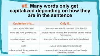 Capitalize this... Only if...
north, south, east, west ...you use it as a specific place and not a direction
mom, dad, aunt, grandma, etc. ...you can replace the word with the relative’s name and still
makes sense
mountain, desert, river, ocean,
etc.
...it is a part of its actual name, such as Mojave Desert
earth ...you’re talking about the planet Earth
college, school, library, university,
etc.
...you use it with the actual name, such as Hassler
Elementary School
#6. Many words only get
capitalized depending on how they
are in the sentence
 