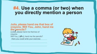 #4. Use a comma (or two) when
you directly mention a person
Julia, please hand me that box of
crayons. Will You, John, hand me
the pencils?
{Julia}, please hand me that box of
crayons.
Will You, {John}, hand me the pencils?
Here you could write your exercise
 