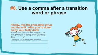 #6. Use a comma after a transition
word or phrase
Finally, mix the chocolate syrup
and the milk. After you’re done,
enjoy your tasty drink
{Finally}, mix the chocolate syrup and the
milk. {After you’re done}, enjoy your tasty
drink
Here you could write your exercise
 