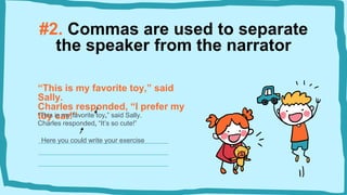 #2. Commas are used to separate
the speaker from the narrator
“This is my favorite toy,” said
Sally.
Charles responded, “I prefer my
toy car!”
“This is my favorite toy,” said Sally.
Charles responded, “It’s so cute!”
Here you could write your exercise
 