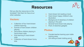 Resources
Did you like the resources on this
template? Get them for free at our
other websites.
Vectors:
● Collection of four hand-drawn
children learning
● Scenes of hand drawn children
playing
● Decorative children playing in
hand-drawn style
● Kids learning in hand-drawn
style
● Collection of hand-drawn funny
kids
● Hand drawn kid reading a book
● Hand drawn happy children's day
illustration
● Background of sketches of children
playing in the park
● Several hand-drawn kids playing
● Pack of sketches gadgets
Photos:
● Female teacher leaning upon table
looking away
● Girl sitting at desk holding pencil
 
