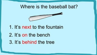 Where is the baseball bat?
1. It’s next to the fountain
2. It’s on the bench
3. It’s behind the tree
 