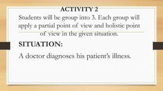 ACTIVITY 2
Students will be group into 3. Each group will
apply a partial point of view and holistic point
of view in the given situation.
SITUATION:
A doctor diagnoses his patient’s illness.
 