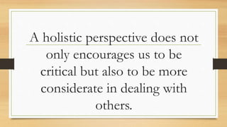 A holistic perspective does not
only encourages us to be
critical but also to be more
considerate in dealing with
others.
 