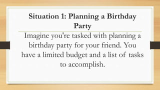 Situation 1: Planning a Birthday
Party
Imagine you're tasked with planning a
birthday party for your friend. You
have a limited budget and a list of tasks
to accomplish.
 