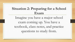 Situation 2: Preparing for a School
Exam
Imagine you have a major school
exam coming up. You have a
textbook, class notes, and practice
questions to study from.
 