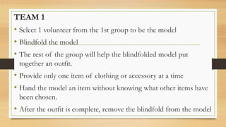 TEAM 1
• Select 1 volunteer from the 1st group to be the model
• Blindfold the model
• The rest of the group will help the blindfolded model put
together an outfit.
• Provide only one item of clothing or accessory at a time
• Hand the model an item without knowing what other items have
been chosen.
• After the outfit is complete, remove the blindfold from the model
 