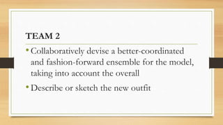 TEAM 2
•Collaboratively devise a better-coordinated
and fashion-forward ensemble for the model,
taking into account the overall
•Describe or sketch the new outfit
 