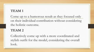 TEAM 1
Come up to a humorous result as they focused only
on their individual contribution without considering
the holistic outcome.
TEAM 2
Collectively come up with a more coordinated and
stylish outfit for the model, considering the overall
look.
 