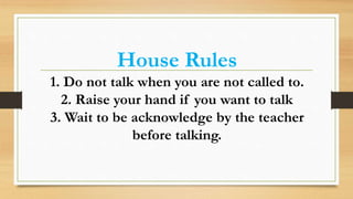 House Rules
1. Do not talk when you are not called to.
2. Raise your hand if you want to talk
3. Wait to be acknowledge by the teacher
before talking.
 