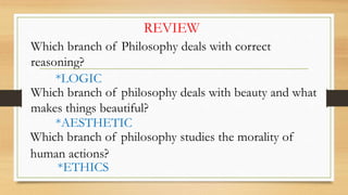 REVIEW
Which branch of Philosophy deals with correct
reasoning?
*LOGIC
Which branch of philosophy deals with beauty and what
makes things beautiful?
*AESTHETIC
Which branch of philosophy studies the morality of
human actions?
*ETHICS
 