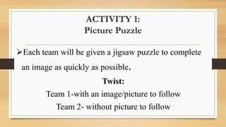 ACTIVITY 1:
Picture Puzzle
Each team will be given a jigsaw puzzle to complete
an image as quickly as possible.
Twist:
Team 1-with an image/picture to follow
Team 2- without picture to follow
 