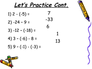 Let’s Practice Cont.
1) 2 - (-5) =
2) -24 – 9 =
3) -12 – (-18) =
4) 3 – (-6) - 8 =
5) 9 – (-1) - (-3) =
7
-33
6
1
13
 