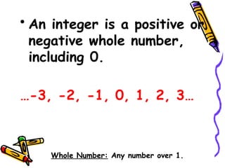 • An integer is a positive or
negative whole number,
including 0.
…-3, -2, -1, 0, 1, 2, 3…
Whole Number: Any number over 1.
 