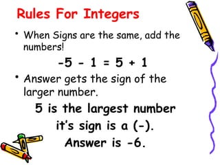 Rules For Integers
• When Signs are the same, add the
numbers!
-5 - 1 = 5 + 1
• Answer gets the sign of the
larger number.
5 is the largest number
it’s sign is a (-).
Answer is -6.
 