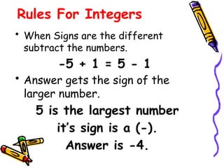 Rules For Integers
• When Signs are the different
subtract the numbers.
-5 + 1 = 5 - 1
• Answer gets the sign of the
larger number.
5 is the largest number
it’s sign is a (-).
Answer is -4.
 
