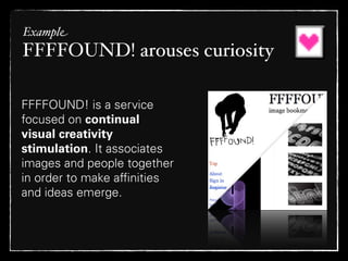 Example
FFFFOUND! arouses curiosity

FFFFOUND! is a service
focused on continual
visual creativity
stimulation. It associates
images and people together
in order to make afﬁnities
and ideas emerge.
 