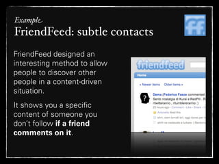 Example
FriendFeed: subtle contacts
FriendFeed designed an
interesting method to allow
people to discover other
people in a content-driven
situation.
It shows you a speciﬁc
content of someone you
don’t follow if a friend
comments on it.
 