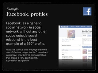 Example
Facebook: proﬁles
Facebook, as a generic
social network (a social
network without any other
scope outside social
relations) is the best
example of a 360° proﬁle.
Note: it’s curious that the page theme is
one of the few things that isn’t possible to
customize, it’s a kind of personalization
that allows a very good identity
expression at a glance.
 