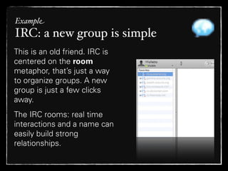 Example
IRC: a new group is simple
This is an old friend. IRC is
centered on the room
metaphor, that’s just a way
to organize groups. A new
group is just a few clicks
away.
The IRC rooms: real time
interactions and a name can
easily build strong
relationships.
 