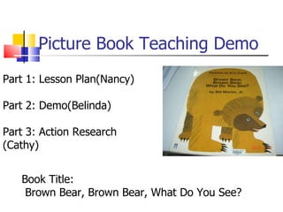 Picture Book Teaching Demo Part 1: Lesson Plan(Nancy) Part 2: Demo(Belinda) Part 3: Action Research (Cathy) Book Title: Brown Bear, Brown Bear, What Do You See? 