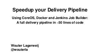 Speedup your Delivery Pipeline
Using CoreOS, Docker and Jenkins Job Builder:
A full delivery pipeline in ~50 lines of code
Wouter Lagerweij
@wouterla
 