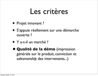 Les critères
                    • Projet innovant ?
                    • S’appuie réellement sur une démarche
                           ouverte ?
                    • Y a-t-il un marché ?
                    • Qualité de la démo (impression
                           générale sur le produit, conviction et
                           salesmanship des intervenants...)


Monday, October 15, 2012
 