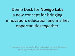 Demo Deck for Novigo Labs
   a new concept for bringing
innovation, education and market
     opportunities together.



 Presentation done for Stanford Technology Entrepreneurship course
           providing prototype for Business Model Canvas.
 