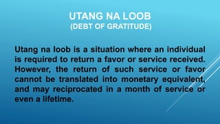 UTANG NA LOOB
(DEBT OF GRATITUDE)
Utang na loob is a situation where an individual
is required to return a favor or service received.
However, the return of such service or favor
cannot be translated into monetary equivalent,
and may reciprocated in a month of service or
even a lifetime.
 