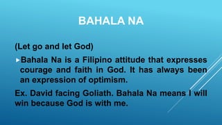 BAHALA NA
(Let go and let God)
Bahala Na is a Filipino attitude that expresses
courage and faith in God. It has always been
an expression of optimism.
Ex. David facing Goliath. Bahala Na means I will
win because God is with me.
 