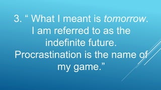3. “ What I meant is tomorrow.
I am referred to as the
indefinite future.
Procrastination is the name of
my game.”
 