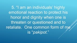 5. “I am an individuals’ highly
emotional reaction to protect his
honor and dignity when one is
threaten or questioned and to
retaliate. One common form of me
is “pakipot.”
 