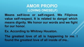AMOR PROPIO
(LOVING ONESELF)
Means self-love or self-regard. We Filipinos
value self-respect. It is related to dangal which
means dignity. We honor our words and we fight
for our honor.
Ex. According to Whitney Houston.
The greatest love of all is happening to me. I
found the greatest love of all inside of me..
 
