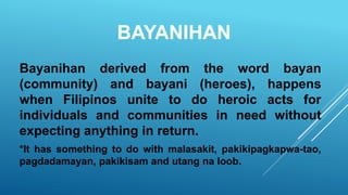 BAYANIHAN
Bayanihan derived from the word bayan
(community) and bayani (heroes), happens
when Filipinos unite to do heroic acts for
individuals and communities in need without
expecting anything in return.
*It has something to do with malasakit, pakikipagkapwa-tao,
pagdadamayan, pakikisam and utang na loob.
 