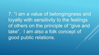 7. “I am a value of belongingness and
loyalty with sensitivity to the feelings
of others on the principle of “give and
take”. I am also a folk concept of
good public relations.
 
