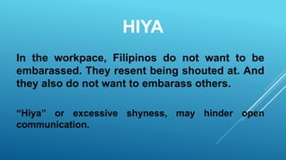 HIYA
In the workpace, Filipinos do not want to be
embarassed. They resent being shouted at. And
they also do not want to embarass others.
“Hiya” or excessive shyness, may hinder open
communication.
 