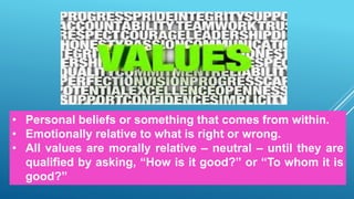 • Personal beliefs or something that comes from within.
• Emotionally relative to what is right or wrong.
• All values are morally relative – neutral – until they are
qualified by asking, “How is it good?” or “To whom it is
good?”
 