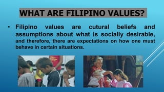 WHAT ARE FILIPINO VALUES?
• Filipino values are cutural beliefs and
assumptions about what is socially desirable,
and therefore, there are expectations on how one must
behave in certain situations.
 