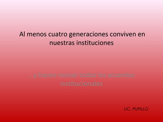 Al menos cuatro generaciones conviven en
         nuestras instituciones



  ...y hacen revisar todos los acuerdos
              institucionales


                                   LIC. PUPILLO
 