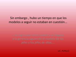 Sin embargo , hubo un tiempo en que los
modelos a seguir no estaban en cuestión...


  ...se ingresaba como cadete y se llegaba
  a la gerencia siguiendo el modelo de los
           jefes y los jefes de ellos....

                                     LIC. PUPILLO
 