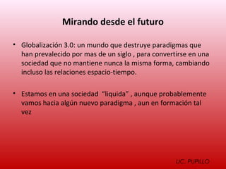 Mirando desde el futuro

• Globalización 3.0: un mundo que destruye paradigmas que
  han prevalecido por mas de un siglo , para convertirse en una
  sociedad que no mantiene nunca la misma forma, cambiando
  incluso las relaciones espacio-tiempo.

• Estamos en una sociedad “liquida” , aunque probablemente
  vamos hacia algún nuevo paradigma , aun en formación tal
  vez




                                                    LIC. PUPILLO
 
