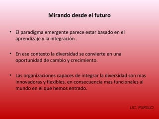 Mirando desde el futuro

• El paradigma emergente parece estar basado en el
  aprendizaje y la integración .

• En ese contexto la diversidad se convierte en una
  oportunidad de cambio y crecimiento.

• Las organizaciones capaces de integrar la diversidad son mas
  innovadoras y flexibles, en consecuencia mas funcionales al
  mundo en el que hemos entrado.


                                                      LIC. PUPILLO
 